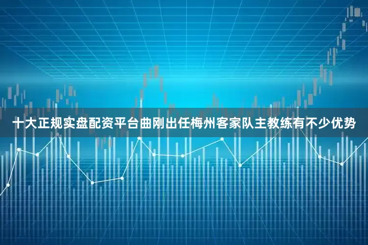 十大正规实盘配资平台曲刚出任梅州客家队主教练有不少优势