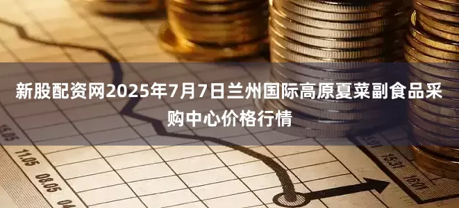 新股配资网2025年7月7日兰州国际高原夏菜副食品采购中心价格行情