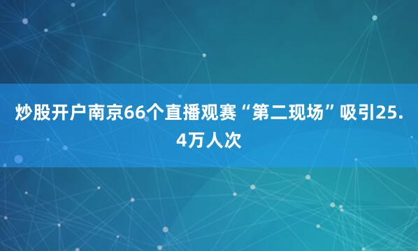 炒股开户南京66个直播观赛“第二现场”吸引25.4万人次