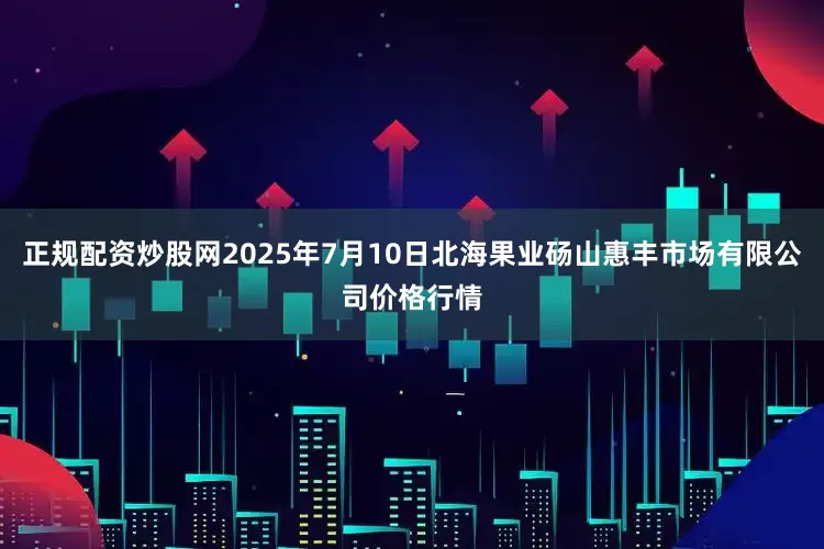 正规配资炒股网2025年7月10日北海果业砀山惠丰市场有限公司价格行情