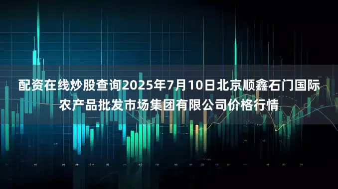 配资在线炒股查询2025年7月10日北京顺鑫石门国际农产品批发市场集团有限公司价格行情