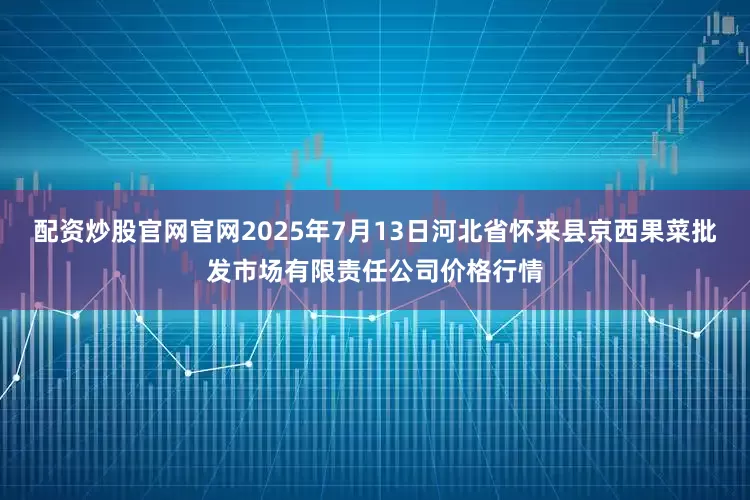 配资炒股官网官网2025年7月13日河北省怀来县京西果菜批发市场有限责任公司价格行情