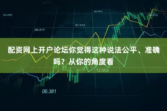 配资网上开户论坛你觉得这种说法公平、准确吗？从你的角度看