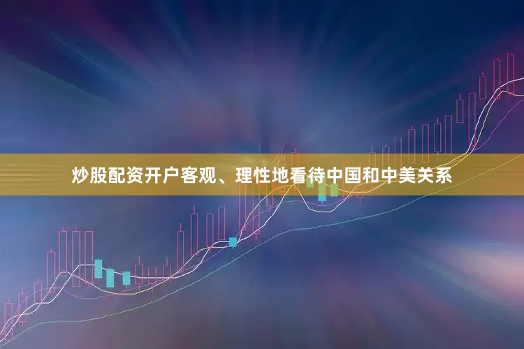 炒股配资开户客观、理性地看待中国和中美关系