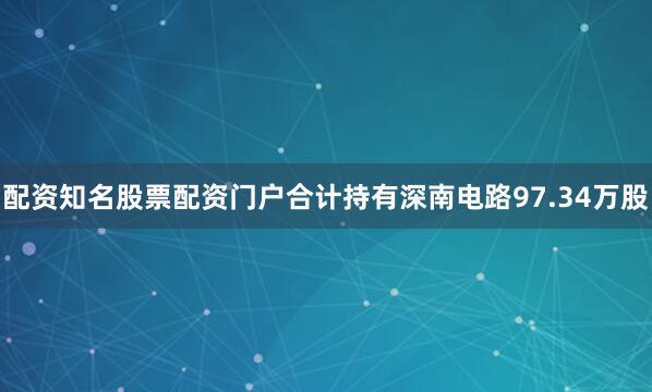 配资知名股票配资门户合计持有深南电路97.34万股