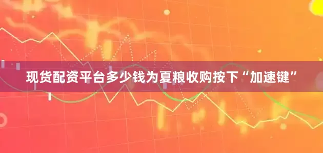 现货配资平台多少钱为夏粮收购按下“加速键”