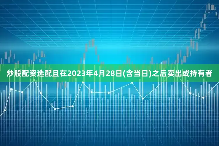 炒股配资选配且在2023年4月28日(含当日)之后卖出或持有者