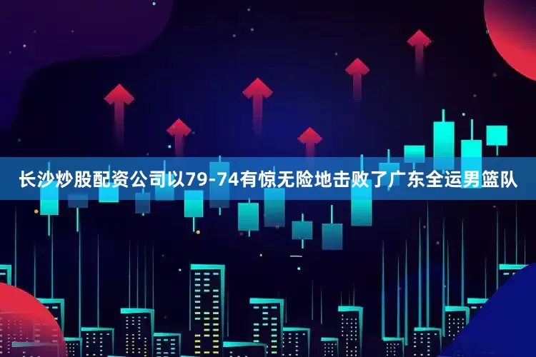 长沙炒股配资公司以79-74有惊无险地击败了广东全运男篮队